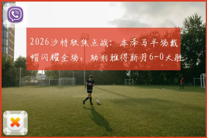 2026沙特联焦点战：本泽马半场戴帽闪耀全场，助利雅得新月6-0大胜拉斯永恒，附全场录像及赛后分析