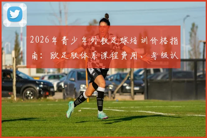 2026年青少年外教足球培训价格指南:欧足联体系课程费用、考级认证流程与口碑机构推荐