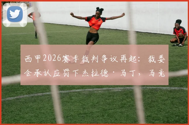 西甲2026赛季裁判争议再起:裁委会承认应罚下杰拉德·马丁,马竞官方回应感谢,背后有何深意?
