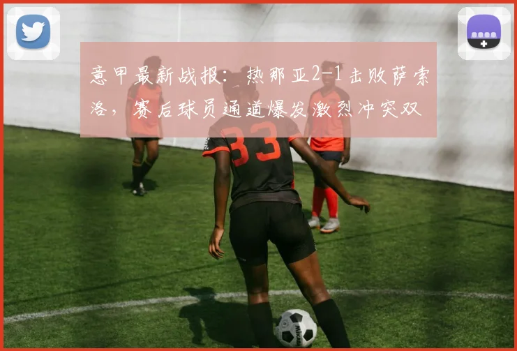 意甲最新战报：热那亚2-1击败萨索洛，赛后球员通道爆发激烈冲突双方染红，2026赛季引热议