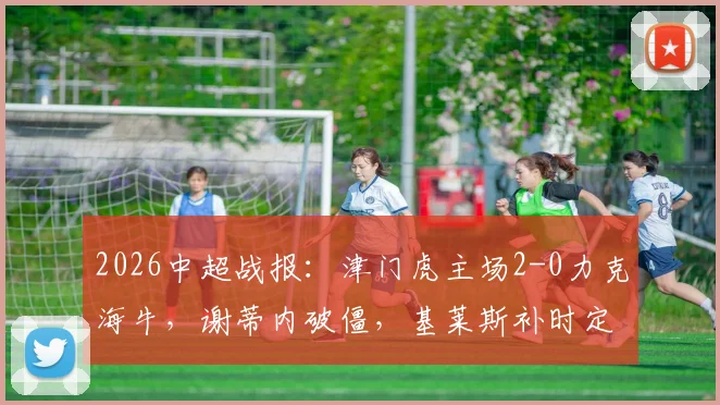 2026中超战报：津门虎主场2-0力克海牛，谢蒂内破僵，基莱斯补时定胜局