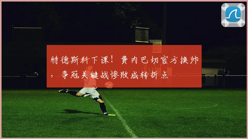 特德斯科下课!费内巴切官方换帅,争冠关键战惨败成转折点