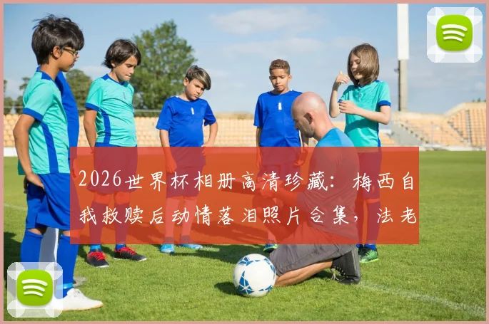 2026世界杯相册高清珍藏：梅西自我救赎后动情落泪照片合集，法老萨拉赫悲壮告别赛场瞬间全记录