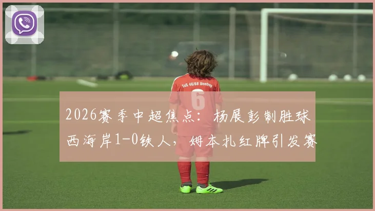 2026赛季中超焦点:杨展彭制胜球西海岸1-0铁人,姆本扎红牌引发赛后热议