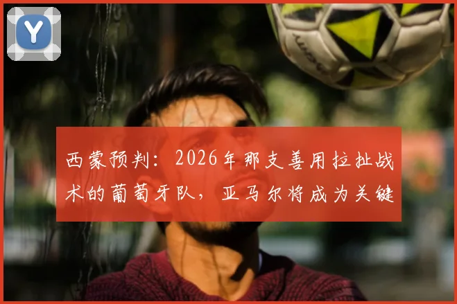 西蒙预判:2026年那支善用拉扯战术的葡萄牙队,亚马尔将成为关键胜负手,战术解析来袭